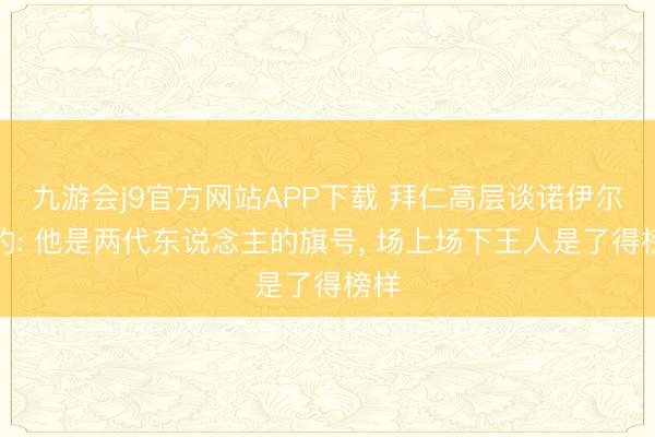 九游会j9官方网站APP下载 拜仁高层谈诺伊尔续约: 他是两代东说念主的旗号， 场上场下王人是了得榜样