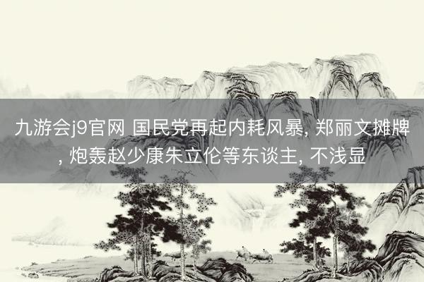 九游会j9官网 国民党再起内耗风暴, 郑丽文摊牌, 炮轰赵少康朱立伦等东谈主, 不浅显