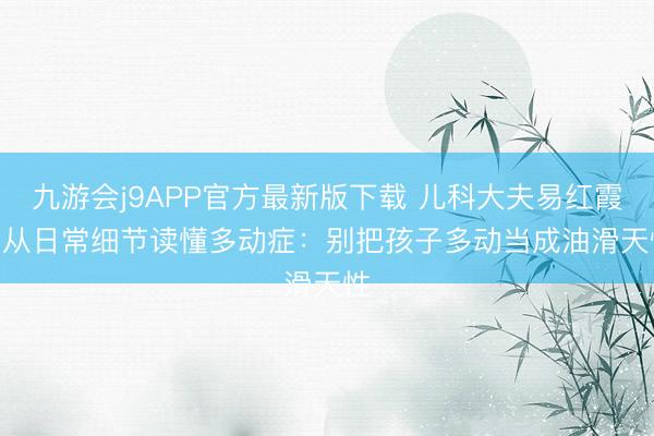 九游会j9APP官方最新版下载 儿科大夫易红霞 | 从日常细节读懂多动症：别把孩子多动当成油滑天性