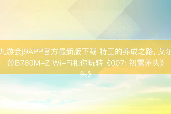九游会j9APP官方最新版下载 特工的养成之路， 艾尔莎B760M-Z Wi-Fi和你玩转《007: 初露矛头》