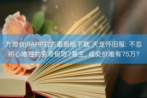 九游会j9APP官方最新版下载 天龙怀旧服: 不忘初心唯独的穷奇极限7易主， 成交价唯有75万?