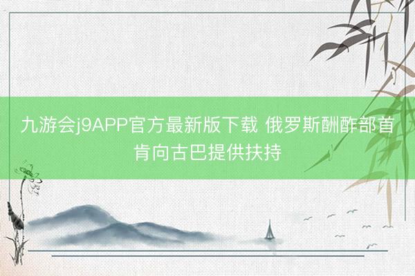 九游会j9APP官方最新版下载 俄罗斯酬酢部首肯向古巴提供扶持