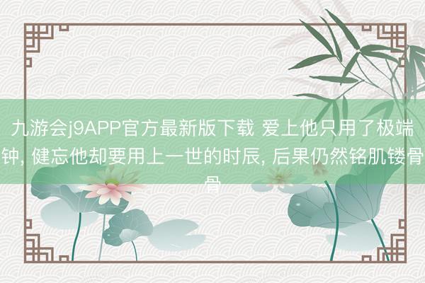 九游会j9APP官方最新版下载 爱上他只用了极端钟， 健忘他却要用上一世的时辰， 后果仍然铭肌镂骨