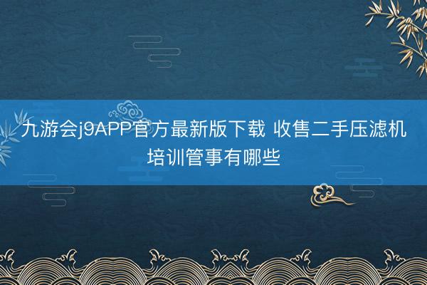 九游会j9APP官方最新版下载 收售二手压滤机培训管事有哪些