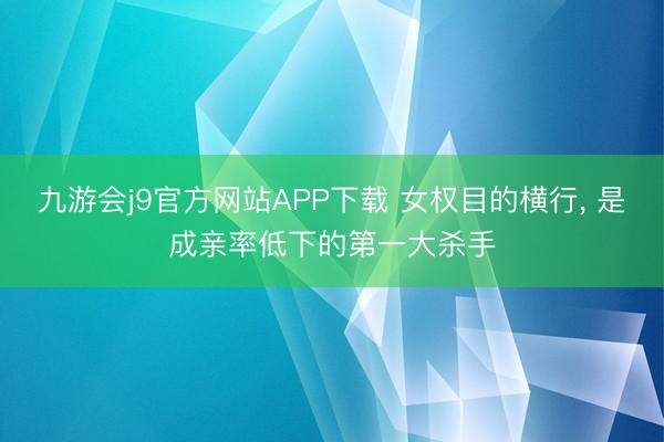九游会j9官方网站APP下载 女权目的横行， 是成亲率低下的第一大杀手
