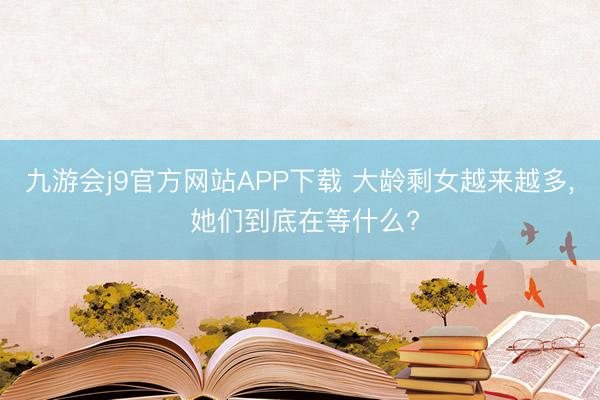 九游会j9官方网站APP下载 大龄剩女越来越多， 她们到底在等什么?