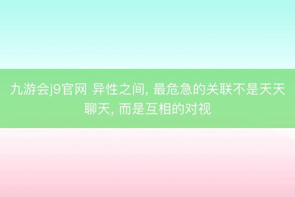 九游会j9官网 异性之间， 最危急的关联不是天天聊天， 而是互相的对视