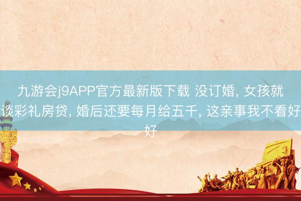 九游会j9APP官方最新版下载 没订婚, 女孩就谈彩礼房贷, 婚后还要每月给五千, 这亲事我不看好