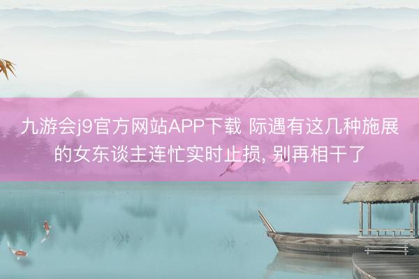 九游会j9官方网站APP下载 际遇有这几种施展的女东谈主连忙实时止损， 别再相干了