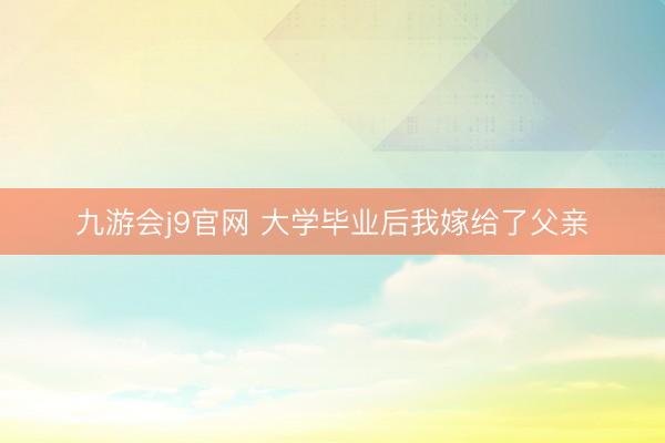 九游会j9官网 大学毕业后我嫁给了父亲