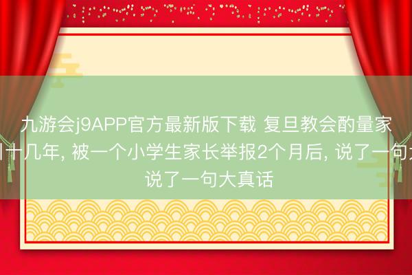 九游会j9APP官方最新版下载 复旦教会酌量家庭汲引十几年， 被一个小学生家长举报2个月后， 说了一句大真话