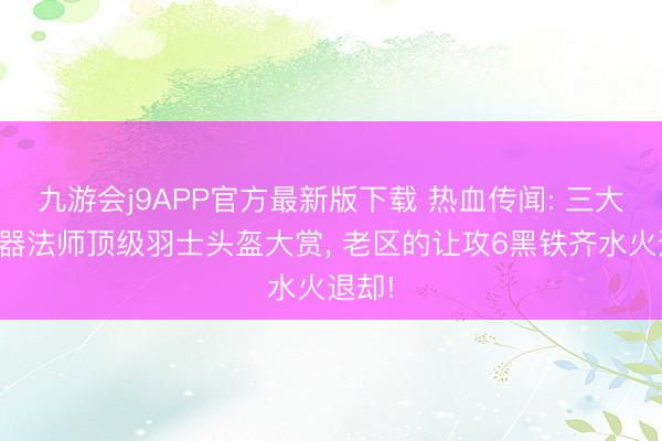 九游会j9APP官方最新版下载 热血传闻: 三大职业器法师顶级羽士头盔大赏， 老区的让攻6黑铁齐水火退却!