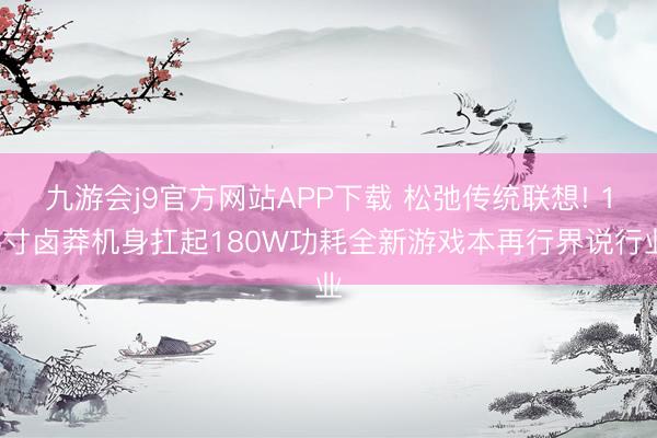 九游会j9官方网站APP下载 松弛传统联想! 15寸卤莽机身扛起180W功耗全新游戏本再行界说行业
