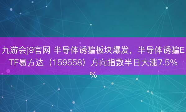 九游会j9官网 半导体诱骗板块爆发，半导体诱骗ETF易方达（159558）方向指数半日大涨7.5%