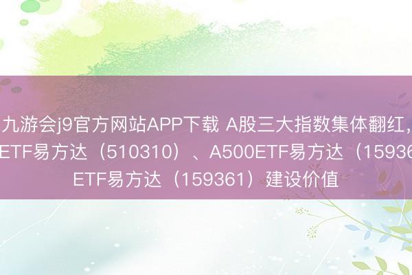 九游会j9官方网站APP下载 A股三大指数集体翻红，关心沪深300ETF易方达（510310）、A500ETF易方达（159361）建设价值