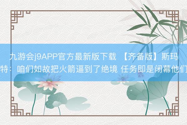 九游会j9APP官方最新版下载 【齐备版】斯玛特：咱们如故把火箭逼到了绝境 任务即是闭幕他们
