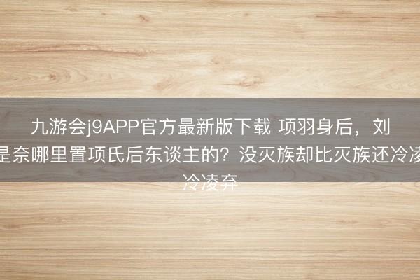 九游会j9APP官方最新版下载 项羽身后，刘邦是奈哪里置项氏后东谈主的？没灭族却比灭族还冷凌弃