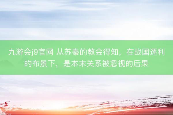 九游会j9官网 从苏秦的教会得知,在战国逐利的布景下,是本末关系被忽视的后果