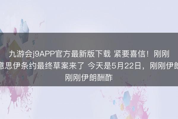 九游会j9APP官方最新版下载 紧要喜信！刚刚，好意思伊条约最终草案来了 今天是5月22日，刚刚伊朗酬酢