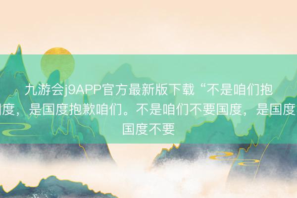 九游会j9APP官方最新版下载 “不是咱们抱歉国度，是国度抱歉咱们。不是咱们不要国度，是国度不要