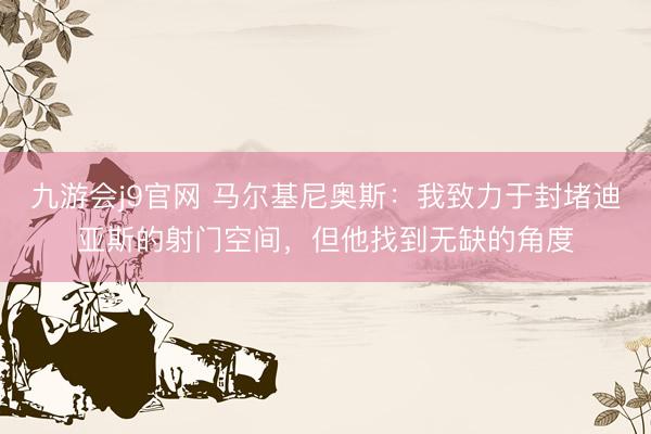 九游会j9官网 马尔基尼奥斯：我致力于封堵迪亚斯的射门空间，但他找到无缺的角度
