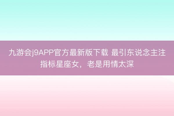 九游会j9APP官方最新版下载 最引东说念主注指标星座女，老是用情太深