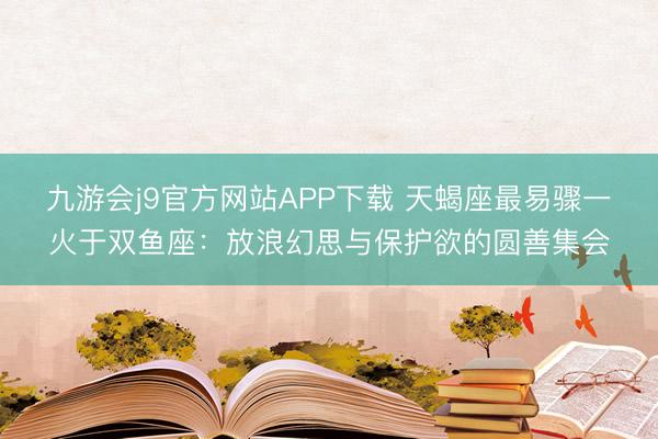 九游会j9官方网站APP下载 天蝎座最易骤一火于双鱼座：放浪幻思与保护欲的圆善集会