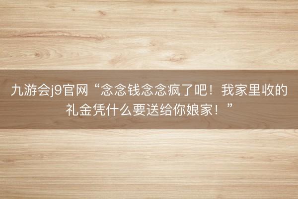 九游会j9官网 “念念钱念念疯了吧！我家里收的礼金凭什么要送给你娘家！”