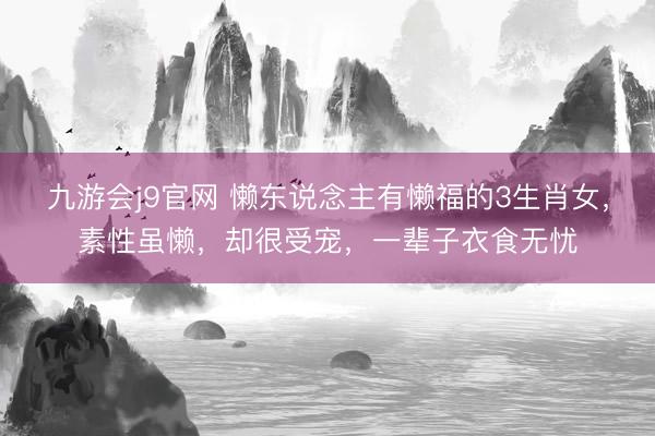 九游会j9官网 懒东说念主有懒福的3生肖女，素性虽懒，却很受宠，一辈子衣食无忧