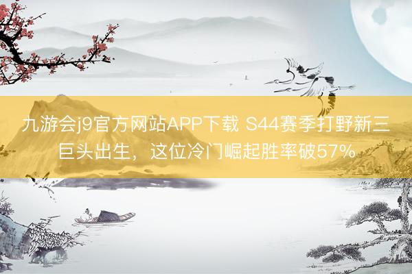 九游会j9官方网站APP下载 S44赛季打野新三巨头出生，这位冷门崛起胜率破57%