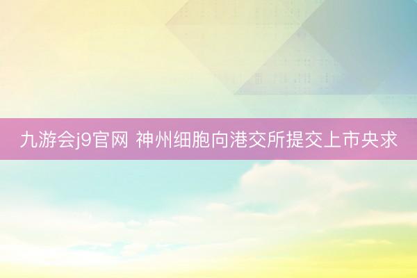 九游会j9官网 神州细胞向港交所提交上市央求