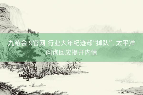 九游会j9官网 行业大年纪迹却“掉队”， 太平洋问询回应揭开内情
