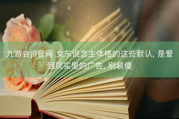 九游会j9官网 女东说念主体格的这些默认， 是爱到现实里的广告， 别装傻