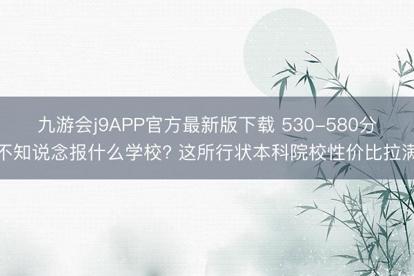九游会j9APP官方最新版下载 530-580分不知说念报什么学校? 这所行状本科院校性价比拉满