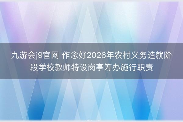 九游会j9官网 作念好2026年农村义务造就阶段学校教师特设岗亭筹办施行职责