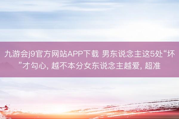 九游会j9官方网站APP下载 男东说念主这5处“坏”才勾心， 越不本分女东说念主越爱， 超准
