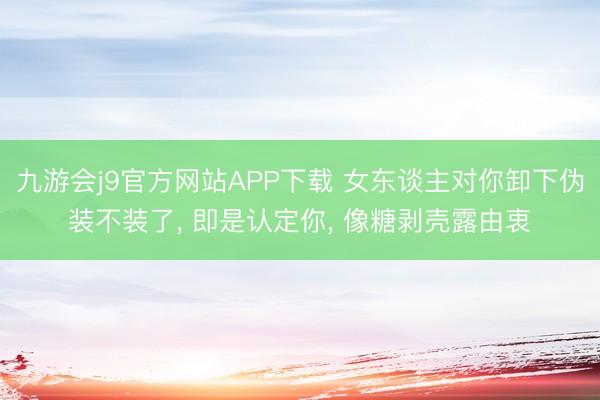 九游会j9官方网站APP下载 女东谈主对你卸下伪装不装了， 即是认定你， 像糖剥壳露由衷
