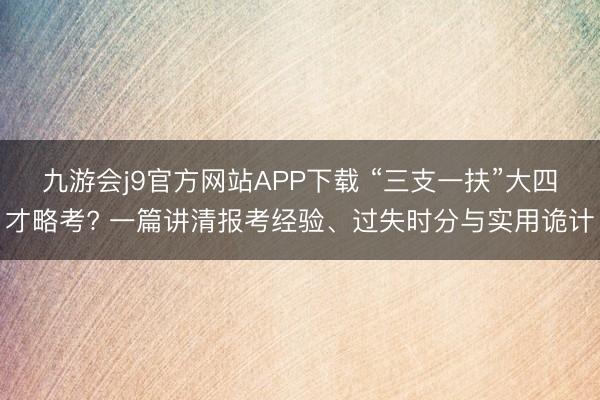 九游会j9官方网站APP下载 “三支一扶”大四才略考? 一篇讲清报考经验、过失时分与实用诡计