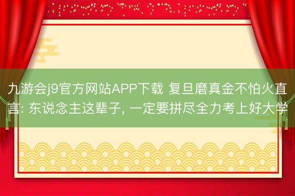 九游会j9官方网站APP下载 复旦磨真金不怕火直言: 东说念主这辈子， 一定要拼尽全力考上好大学