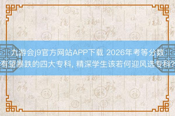 九游会j9官方网站APP下载 2026年考等分数有望暴跌的四大专科， 精深学生该若何迎风选专科?
