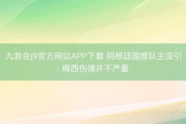 九游会j9官方网站APP下载 阿根廷国度队主汲引: 梅西伤情并不严重