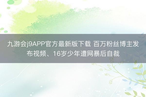 九游会j9APP官方最新版下载 百万粉丝博主发布视频、16岁少年遭网暴后自裁