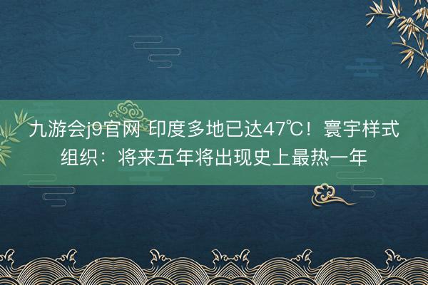 九游会j9官网 印度多地已达47℃！寰宇样式组织：将来五年将出现史上最热一年