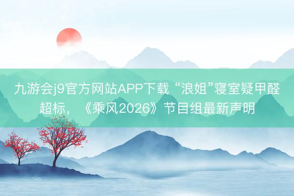 九游会j9官方网站APP下载 “浪姐”寝室疑甲醛超标，《乘风2026》节目组最新声明