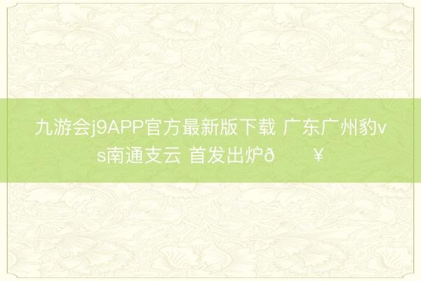 九游会j9APP官方最新版下载 广东广州豹vs南通支云 首发出炉🔥