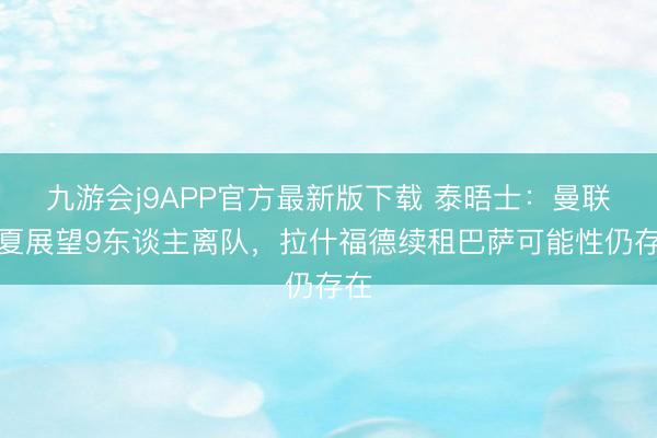 九游会j9APP官方最新版下载 泰晤士：曼联今夏展望9东谈主离队，拉什福德续租巴萨可能性仍存在