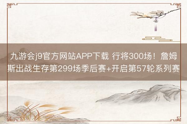 九游会j9官方网站APP下载 行将300场！詹姆斯出战生存第299场季后赛+开启第57轮系列赛