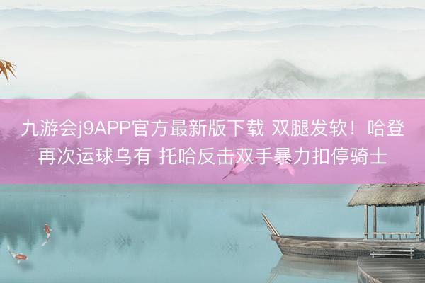 九游会j9APP官方最新版下载 双腿发软！哈登再次运球乌有 托哈反击双手暴力扣停骑士