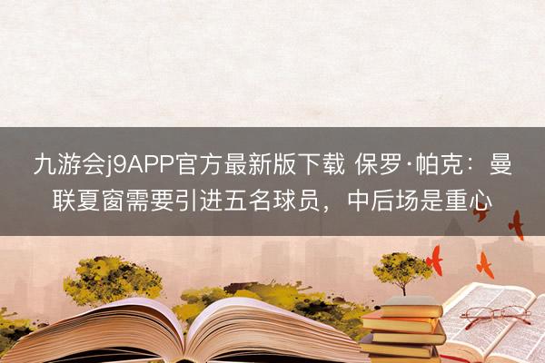 九游会j9APP官方最新版下载 保罗·帕克：曼联夏窗需要引进五名球员，中后场是重心