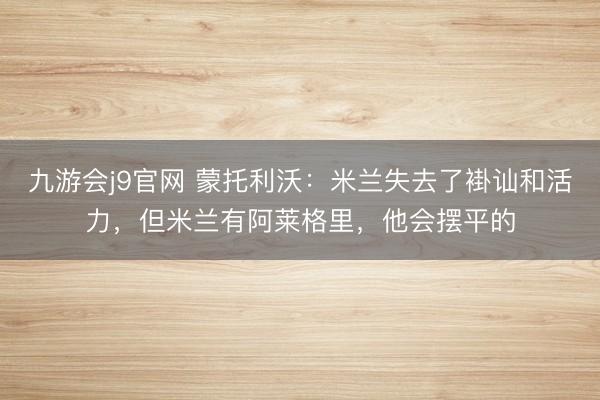 九游会j9官网 蒙托利沃：米兰失去了褂讪和活力，但米兰有阿莱格里，他会摆平的